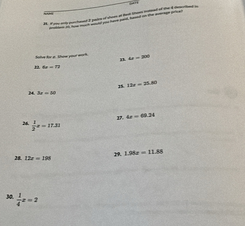 DATE 
NAME 
21. If you only purchased 2 paizs of shoes at Best Shoes instead of the 4 described in 
problem 20, how much would you have paid, based on the average price? 
Solve for z. Show your work. 
23. 4x=200
6x=72
25. 12x=25.80
24. 3x=50
27. 4x=69.24
26.  1/2 x=17.31
28. 12x=198 29. 1.98x=11.88
30.  1/4 x=2