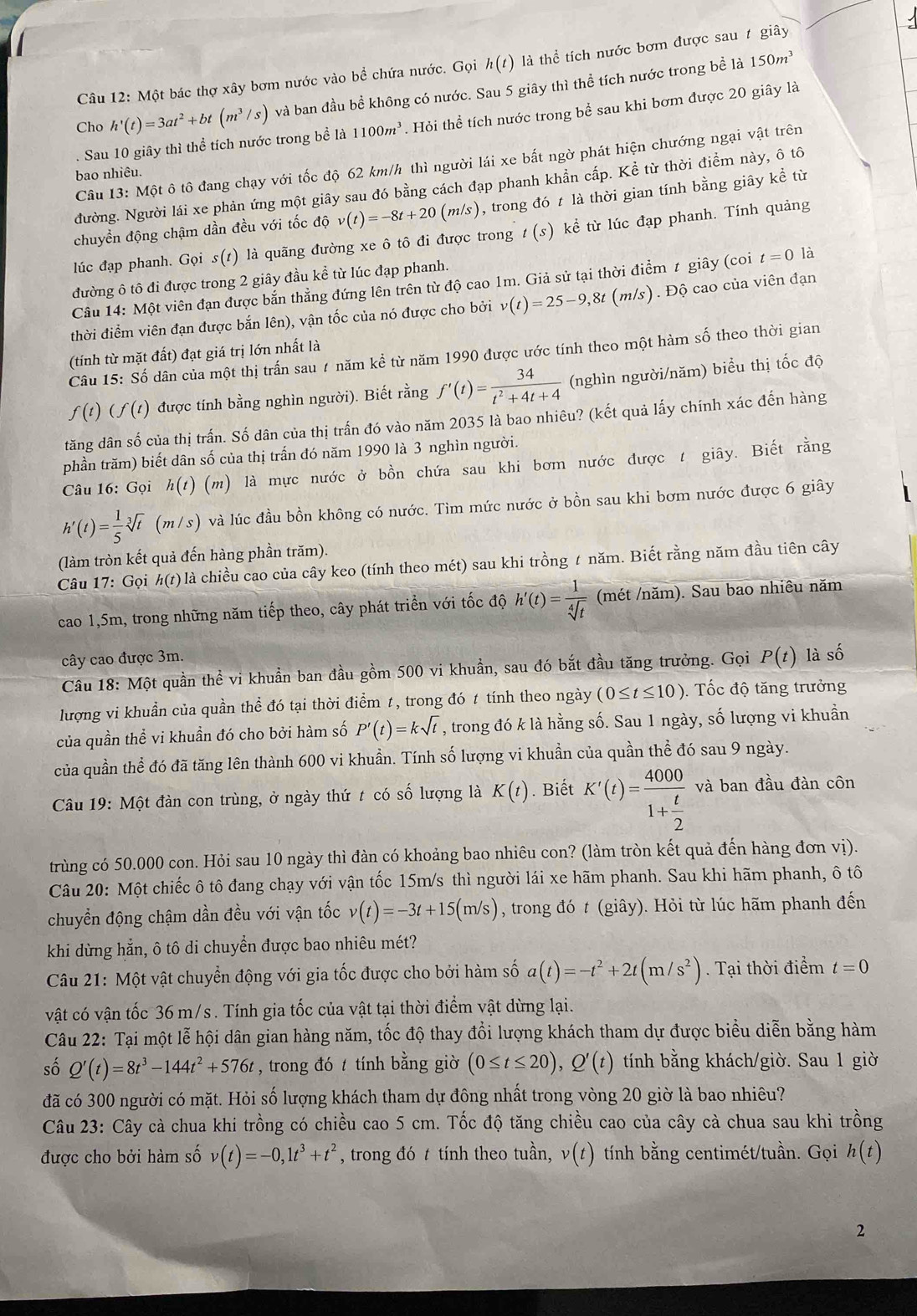 Một bác thợ xây bơm nước vào bể chứa nước. Gọi h(t) là thể tích nước bơm được sau # giây
Cho h'(t)=3at^2+bt(m^3/s) và ban đầu bề không có nước. Sau 5 giây thì thể tích nước trong bề là
150m^3. Sau 10 giây thì thể tích nước trong bề là 1100m^3. Hỏi thể tích nước trong bể sau khi bơm được 20 giây là
Câu 13: Một ô tô đang chạy với tốc độ 62 km/h thì người lái xe bất ngờ phát hiện chướng ngại vật trên
bao nhiêu.
Nường. Người lái xe phản ứng một giây sau đó bằng cách đạp phanh khẩn cấp. Kể từ thời điểm này, ô tô
chuyền động chậm dần đều với tốc độ v(t)=-8t+20(m/s) , trong đó t là thời gian tính bằng giây kể từ
lúc đạp phanh. Gọi s(t) ) là quãng đường xe ô tô đi được trong t(s) kể từ lúc đạp phanh. Tính quảng
đường ô tô đi được trong 2 giây đầu kể từ lúc đạp phanh.
Câu 14: Một viên đạn được bắn thẳng đứng lên trên từ độ cao 1m. Giả sử tại thời điểm t giây (coi t=0 là
thời điểm viên đạn được bắn lên), vận tốc của nó được cho bởi v(t)=25-9,8t (m/s). Độ cao của viên đạn
(tính từ mặt đất) đạt giá trị lớn nhất là
Câu 15: Số dân của một thị trấn sau 7 năm kể từ năm 1990 được ước tính theo một hàm số theo thời gian
f(t)(f(t) được tính bằng nghìn người). Biết rằng f'(t)= 34/t^2+4t+4  (nghìn người/năm) biểu thị tốc độ
tăng dân số của thị trấn. Số dân của thị trấn đó vào năm 2035 là bao nhiêu? (kết quả lấy chính xác đến hàng
phần trăm) biết dân số của thị trấn đó năm 1990 là 3 nghìn người.
Câu 16: Gọi h(t) (m) ) là mực nước ở bồn chứa sau khi bơm nước được t giây. Biết rằng
h'(t)= 1/5 sqrt[3](t) (m/s) và lúc đầu bồn không có nước. Tìm mức nước ở bồn sau khi bơm nước được 6 giây
(làm tròn kết quả đến hàng phần trăm).
Câu 17: Gọi h(t) là là chiều cao của cây keo (tính theo mét) sau khi trồng 1 năm. Biết rằng năm đầu tiên cây
cao 1,5m, trong những năm tiếp theo, cây phát triển với tốc độ h'(t)= 1/sqrt[4](t)  (mét /năm). Sau bao nhiêu năm
cây cao được 3m.
Câu 18: Một quần thể vi khuẩn ban đầu gồm 500 vi khuẩn, sau đó bắt đầu tăng trưởng. Gọi P(t) là số
lượng vi khuẩn của quần thể đó tại thời điểm 1, trong đó 1 tính theo ngày (0≤ t≤ 10). ốc độ tăng trưởng
của quần thể vi khuần đó cho bởi hàm số P'(t)=ksqrt(t) , trong đó k là hằng số. Sau 1 ngày, số lượng vi khuần
của quần thể đó đã tăng lên thành 600 vi khuẩn. Tính số lượng vi khuẩn của quần thể đó sau 9 ngày.
Câu 19: Một đàn con trùng, ở ngày thứ t có số lượng là K(t). Biết K'(t)=frac 40001+ t/2  và ban đầu đàn côn
trùng có 50.000 con. Hỏi sau 10 ngày thì đàn có khoảng bao nhiêu con? (làm tròn kết quả đến hàng đơn vị).
Câu 20: Một chiếc ô tô đang chạy với vận tốc 15m/s thì người lái xe hãm phanh. Sau khi hãm phanh, ô tô
chuyển động chậm dần đều với vận tốc v(t)=-3t+15(m/s) , trong đó t (giây). Hỏi từ lúc hãm phanh đến
khi dừng hẳn, ô tô di chuyển được bao nhiêu mét?
Câu 21: Một vật chuyển động với gia tốc được cho bởi hàm số a(t)=-t^2+2t(m/s^2). Tại thời điểm t=0
vật có vận tốc 36 m/s . Tính gia tốc của vật tại thời điểm vật dừng lại.
Câu 22: Tại một lễ hội dân gian hàng năm, tốc độ thay đổi lượng khách tham dự được biểu diễn bằng hàm
số Q'(t)=8t^3-144t^2+576t , trong đó t tính bằng giờ (0≤ t≤ 20),Q'(t) tính bằng khách/giờ. Sau 1 giờ
đã có 300 người có mặt. Hỏi số lượng khách tham dự đông nhất trong vòng 20 giờ là bao nhiêu?
Câu 23: Cây cà chua khi trồng có chiều cao 5 cm. Tốc độ tăng chiều cao của cây cà chua sau khi trồng
được cho bởi hàm số v(t)=-0,1t^3+t^2 , trong đó t tính theo tuần, v(t) tính bằng centimét/tuần. Gọi h(t)
2