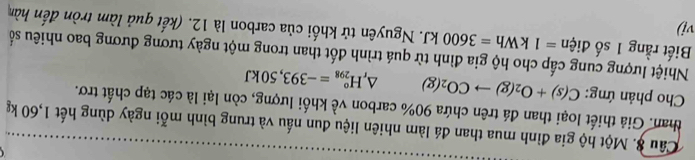 Câu #. Một hộ gia đình mua than đá làm nhiên liệu đun nấu và trung bình mỗi ngày dùng hết 1,60 kg
than. Giả thiết loại than đá trên chứa 90% carbon về khối lượng, còn lại là các tạp chất trơ. 
Cho phản ứng: C(s)+O_2(g)to CO_2(g) △ _rH_(298)°=-393,50kJ
Nhiệt lượng cung cấp cho hộ gia đình từ quá trình đốt than trong một ngày tương đương bao nhiêu số 
Biết rằng 1 số điện =1kWh=3600kJ T. Nguyên tử khối của carbon là 12. (kết quả làm tròn đến hàn 
vi)
