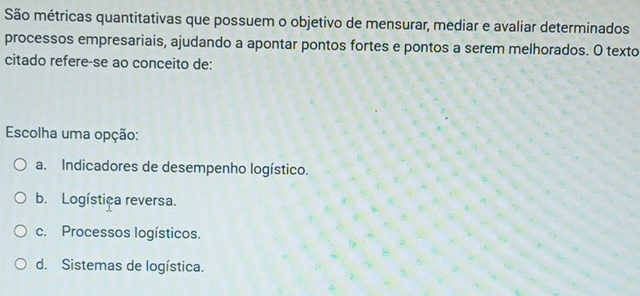 São métricas quantitativas que possuem o objetivo de mensurar, mediar e avaliar determinados
processos empresariais, ajudando a apontar pontos fortes e pontos a serem melhorados. O texto
citado refere-se ao conceito de:
Escolha uma opção:
a. Indicadores de desempenho logístico.
b. Logística reversa.
c. Processos logísticos.
d. Sistemas de logística.