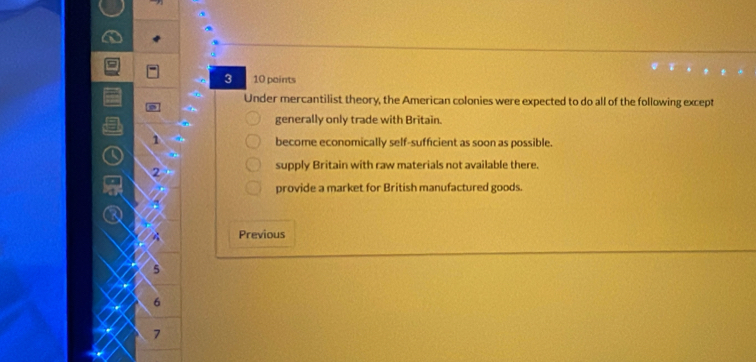 3 10 paints
Under mercantilist theory, the American colonies were expected to do all of the following except

generally only trade with Britain.
1 become economically self-sufficient as soon as possible.
supply Britain with raw materials not available there.
2
provide a market for British manufactured goods.
Previous
5
6
7