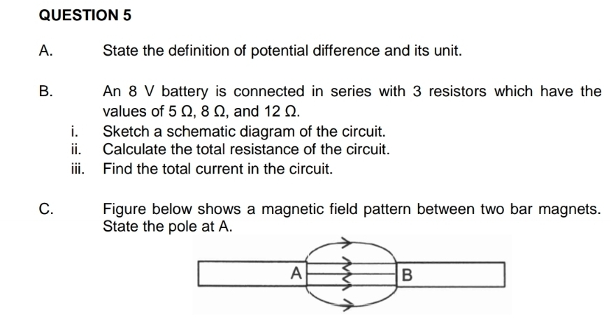 State the definition of potential difference and its unit. 
B. An 8 V battery is connected in series with 3 resistors which have the 
values of 5 Ω, 8 Ω, and 12 Ω. 
i. Sketch a schematic diagram of the circuit. 
ii. Calculate the total resistance of the circuit. 
iii. Find the total current in the circuit. 
C. Figure below shows a magnetic field pattern between two bar magnets. 
State the pole at A.