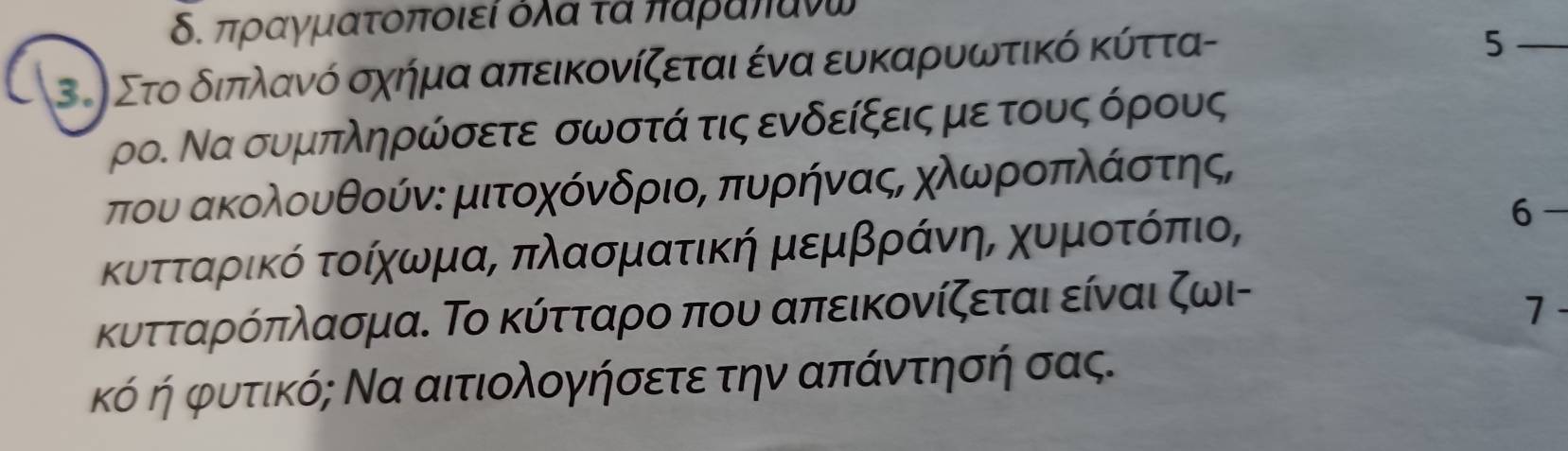 δ. πραγματοποιεί όλα τα παραπανω
3. Στο δδιπλανό σχήμα απεικονίζεται ένα ευκαρυωτικό κύττα- 
_5 
ρο. Να συμπληρώσετε σωστά τις ενδείξεις με τους όρους 
που ακολουθούν: μιτοχόνδριος πυρήνας, χλωροπλάστης, 
κυτοταρικό τοίχηρωνρμαΒ πλασματική μεμβρράνηηΒ χυμαοοτοόπιο, 
κυτταρόπλασμα. Το κύτταρο που απεικονίζεται είναι ζωι- 
7 - 
κό ή φυτικό; Να αιτιολογήσετε την απάντησή σας.