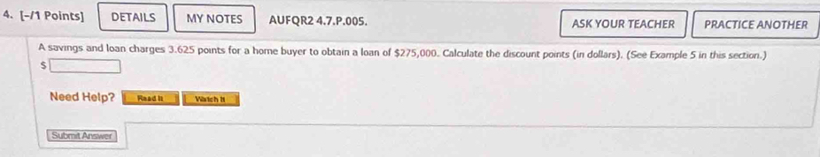 details MYNOTES AUFQR2 4.7.P.005. ASK YOUR TEACHER PRACTICE ANOTHER 
A savings and Ioan charges 3.625 points for a home buyer to obtain a loan of $275,000. Calculate the discount points (in dollars). (See Example 5 in this section.)
$
Need Help? Read is Wartch H 
Submit Answer