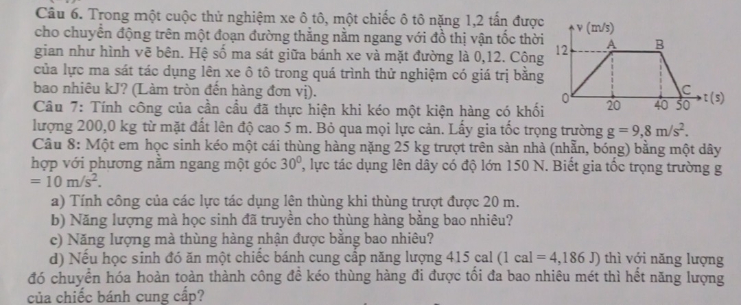 Trong một cuộc thử nghiệm xe ô tô, một chiếc ô tô nặng 1,2 tấn được 
cho chuyển động trên một đoạn đường thẳng nằm ngang với đồ thị vận tốc thời 
gian như hình vẽ bên. Hệ số ma sát giữa bánh xe và mặt đường là 0, 12. Cộng 
của lực ma sát tác dụng lên xe ô tô trong quá trình thử nghiệm có giá trị bằng 
bao nhiêu kJ? (Làm tròn đến hàng đơn vị). 
Câu 7: Tính công của cần cầu đã thực hiện khi kéo một kiện hàng có khối 
lượng 200,0 kg từ mặt đất lên độ cao 5 m. Bỏ qua mọi lực cản. Lấy gia tốc trọng trường g=9,8m/s^2. 
Câu 8: Một em học sinh kéo một cái thùng hàng nặng 25 kg trượt trên sàn nhà (nhẫn, bóng) bằng một dây 
hợp với phương nằm ngang một góc 30° , lực tác dụng lên dây có độ lớn 150 N. Biết gia tốc trọng trường g
=10m/s^2. 
a) Tính công của các lực tác dụng lên thùng khi thùng trượt được 20 m. 
b) Năng lượng mà học sinh đã truyền cho thùng hàng bằng bao nhiêu? 
c) Năng lượng mà thùng hàng nhận được bằng bao nhiêu? 
d) Nếu học sinh đó ăn một chiếc bánh cung cấp năng lượng 11 5 cal (1cal=4,186J) thì với năng lượng 
đó chuyển hóa hoàn toàn thành công đề kéo thùng hàng đi được tối đa bao nhiêu mét thì hết năng lượng 
của chiếc bánh cung cấp?