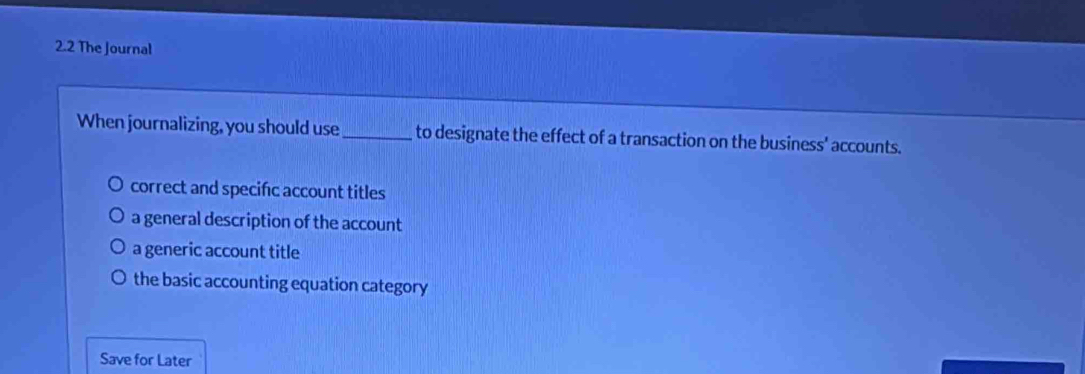 2.2 The Journal
When journalizing, you should use_ to designate the effect of a transaction on the business' accounts.
correct and specific account titles
a general description of the account
a generic account title
the basic accounting equation category
Save for Later