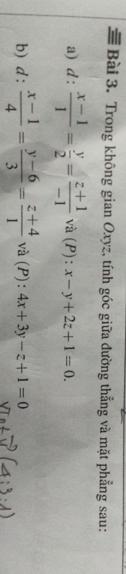 ≡ Bài 3. Trong không gian Oxyz, tính góc giữa đường thẳng và mặt phẳng sau: 
a) d: (x-1)/1 = y/2 = (z+1)/-1  và (P): x-y+2z+1=0. 
b)  d:  (x-1)/4 = (y-6)/3 = (z+4)/1  và (P): 4x+3y-z+1=0