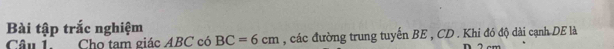 Bài tập trắc nghiệm 
Câu 1. Cho tam giác ABC có BC=6cm , các đường trung tuyến BE , CD. Khi đó độ dài cạnh DE là 
D 2 cm