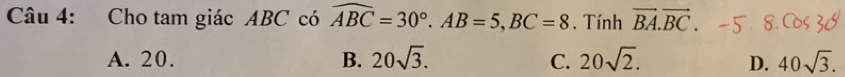 Cho tam giác ABC có widehat ABC=30°. AB=5, BC=8. Tính vector BA.vector BC.
A. 20. B. 20sqrt(3). C. 20sqrt(2). D. 40sqrt(3).