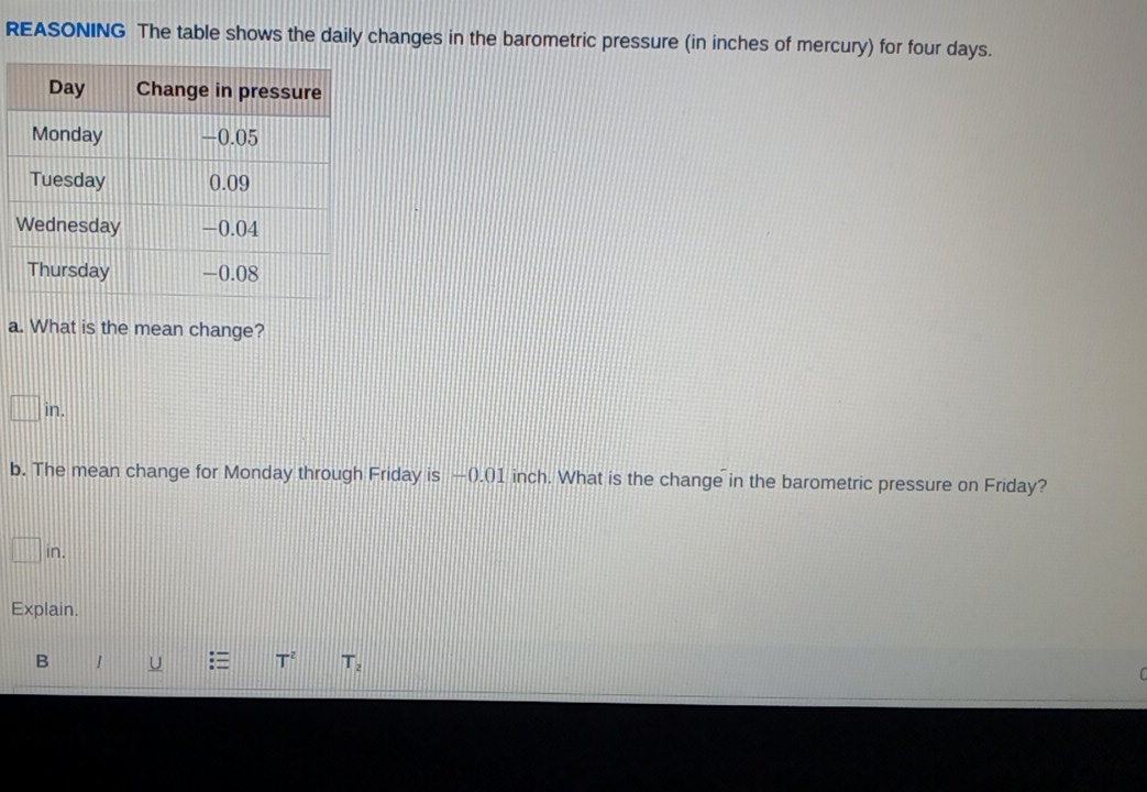 REASONING The table shows the daily changes in the barometric pressure (in inches of mercury) for four days. 
a. What is the mean change?
□ in. 
b. The mean change for Monday through Friday is −(.() 1 inch. What is the change in the barometric pressure on Friday?
□ in. 
Explain. 
B 1 U T^2 T_2