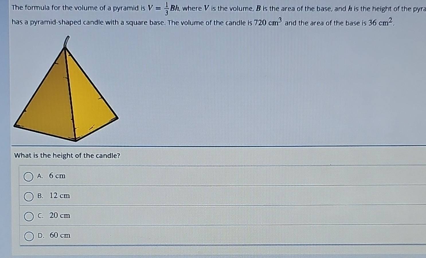 The formula for the volume of a pyramid is V= 1/3 Bh. , where V is the volume, B is the area of the base, and h is the height of the pyra
has a pyramid-shaped candle with a square base. The volume of the candle is 720cm^3 and the area of the base is 36cm^2. 
What is the height of the candle?
A. 6 cm
B. 12 cm
C. 20 cm
D. 60 cm