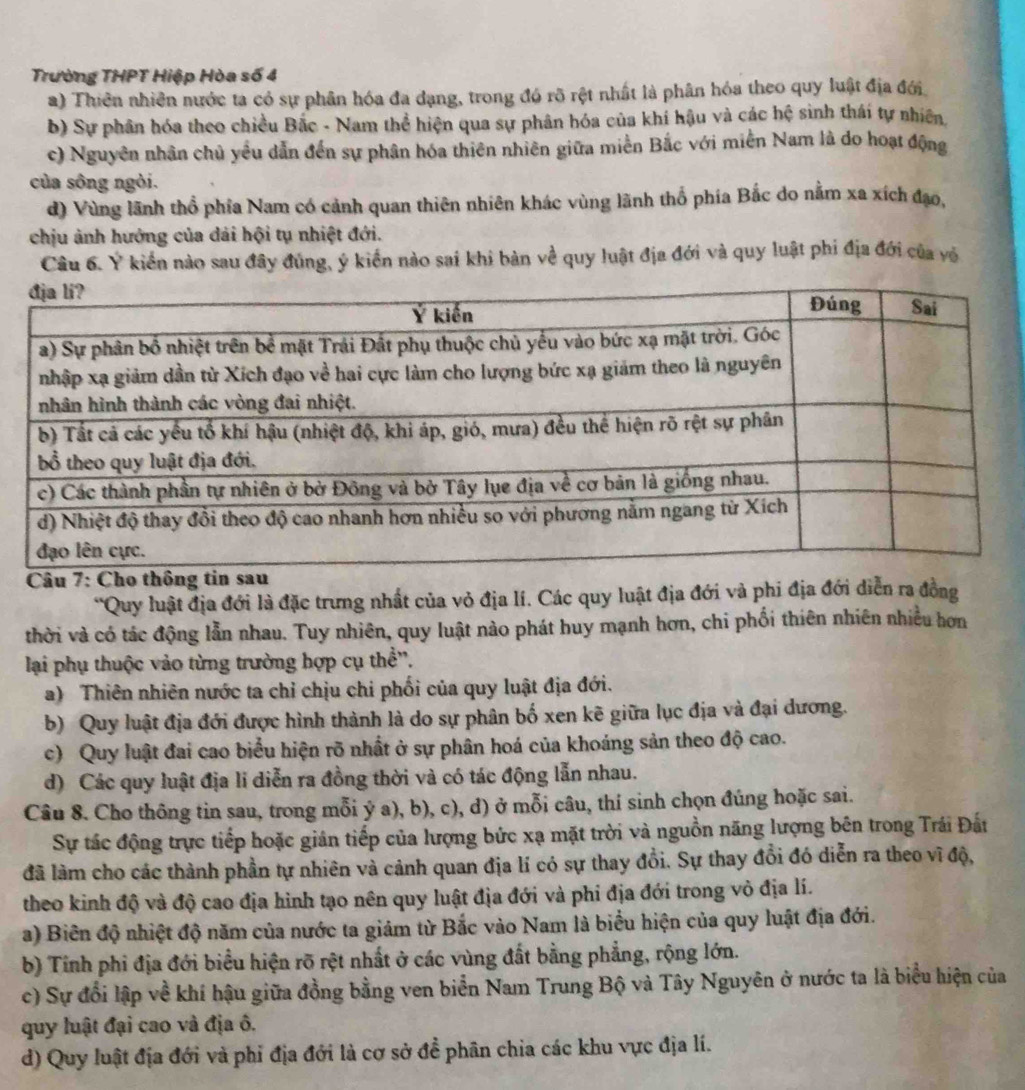 Trường THPT Hiệp Hòa số 4
a) Thiên nhiên nước ta có sự phân hóa đa dạng, trong đó rõ rệt nhất là phân hóa theo quy luật địa đới
b) Sự phân hóa theo chiều Bắc - Nam thể hiện qua sự phân hóa của khí hậu và các hệ sinh thái tự nhiên,
c) Nguyên nhân chủ yếu dẫn đến sự phân hóa thiên nhiên giữa miền Bắc với miền Nam là do hoạt động
của sông ngòi.
d) Vùng lãnh thổ phía Nam có cảnh quan thiên nhiên khác vùng lãnh thổ phía Bắc do nằm xa xích đạo,
chịu ảnh hướng của dải hội tụ nhiệt đới.
Câu 6. Ý kiển nào sau đây đủng, ý kiển nào sai khi bàn về quy luật địa đới và quy luật phi địa đới của yỏ
*Quy luật địa đới là đặc trưng nhất của vỏ địa lí. Các quy luật địa đới và phi địa đới diễn ra đồng
thời và có tác động lẫn nhau. Tuy nhiên, quy luật nào phát huy mạnh hơn, chi phối thiên nhiên nhiều hơn
lại phụ thuộc vào từng trường hợp cụ thể'.
a) Thiên nhiên nước ta chỉ chịu chi phối của quy luật địa đới.
b) Quy luật địa đới được hình thành là do sự phân bố xen kẽ giữa lục địa và đại dương.
c) Quy luật đai cao biểu hiện rõ nhất ở sự phân hoá của khoáng sản theo độ cao.
d) Các quy luật địa li diễn ra đồng thời và có tác động lẫn nhau.
Câu 8. Cho thông tin sau, trong mỗi ý a), b), c), d) ở mỗi câu, thí sinh chọn đúng hoặc sai.
Sự tác động trực tiếp hoặc giản tiếp của lượng bức xạ mặt trời và nguồn năng lượng bên trong Trái Đất
đã làm cho các thành phần tự nhiên và cảnh quan địa lí có sự thay đổi. Sự thay đổi đó diễn ra theo vĩ độ,
theo kinh độ và độ cao địa hình tạo nên quy luật địa đới và phi địa đới trong vỏ địa lí.
a) Biên độ nhiệt độ năm của nước ta giám từ Bắc vào Nam là biểu hiện của quy luật địa đới.
b) Tính phi địa đới biểu hiện rõ rệt nhất ở các vùng đất bằng phẳng, rộng lớn.
c) Sự đổi lập về khí hậu giữa đồng bằng ven biển Nam Trung Bộ và Tây Nguyên ở nước ta là biểu hiện của
quy luật đại cao và địa ô.
d) Quy luật địa đới và phi địa đới là cơ sở để phân chia các khu vực địa lí.