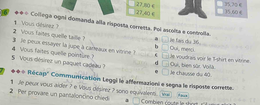 27,80€
35,70€
27,40€
35,60€
6 Collega ogni domanda alla risposta corretta. Poi ascolta e controlla.
1 Vous désirez ? Je fais du 36.
a
2 Vous faites quelle taille ? b Oui, merci.
3 Je peux essayer la jupe à carreaux en vitrine ? C Je voudrais voir le T-shirt en vitrine.
4 Vous faites quelle pointure ?
d Oui, bien sûr. Voilà.
5 Vous désirez un paquet cadeau ? e Je chausse du 40.
Récap’ Communication Leggi le affermazioni e segna le risposte corrette.
1 Je peux vous aider ? e Vous désirez ? sono equivalenti. (Vrai Faux
2 Per provare un pantaloncino chiedi a