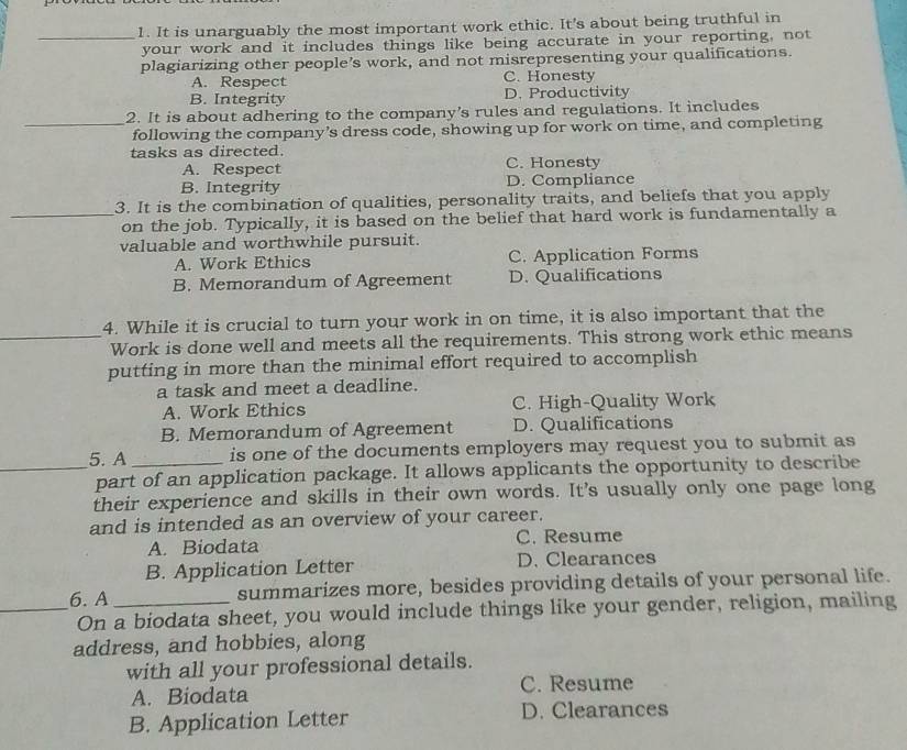It is unarguably the most important work ethic. It's about being truthful in
your work and it includes things like being accurate in your reporting, not
plagiarizing other people’s work, and not misrepresenting your qualifications.
A. Respect C. Honesty
B. Integrity D. Productivity
2. It is about adhering to the company's rules and regulations. It includes
_following the company’s dress code, showing up for work on time, and completing
tasks as directed. C. Honesty
A. Respect
B. Integrity D. Compliance
3. It is the combination of qualities, personality traits, and beliefs that you apply
_on the job. Typically, it is based on the belief that hard work is fundamentally a
valuable and worthwhile pursuit.
A. Work Ethics C. Application Forms
B. Memorandum of Agreement D. Qualifications
4. While it is crucial to turn your work in on time, it is also important that the
_Work is done well and meets all the requirements. This strong work ethic means
putting in more than the minimal effort required to accomplish
a task and meet a deadline.
A. Work Ethics C. High-Quality Work
B. Memorandum of Agreement D. Qualifications
5. A _is one of the documents employers may request you to submit as
_part of an application package. It allows applicants the opportunity to describe
their experience and skills in their own words. It's usually only one page long
and is intended as an overview of your career.
A. Biodata C. Resume
B. Application Letter D. Clearances
6. A_ summarizes more, besides providing details of your personal life.
_On a biodata sheet, you would include things like your gender, religion, mailing
address, and hobbies, along
with all your professional details.
C. Resume
A. Biodata
B. Application Letter D. Clearances