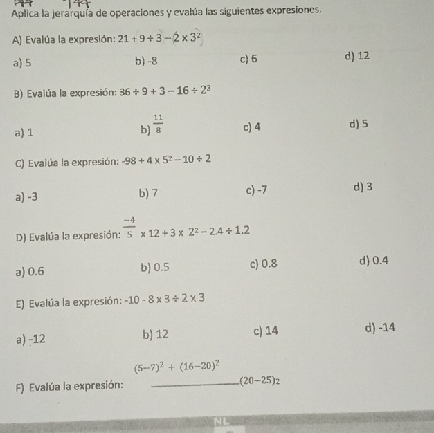 Aplica la jerarquía de operaciones y evalúa las siguientes expresiones.
A) Evalúa la expresión: 21+9/ 3-2* 3^2
a) 5 b) -8 c) 6 d) 12
B) Evalúa la expresión: 36/ 9+3-16/ 2^3
a) 1 b)  11/8  c) 4
d) 5
C) Evalúa la expresión: -98+4* 5^2-10/ 2
a) -3 b) 7 c) -7 d) 3
D) Evalúa la expresión:  (-4)/5 * 12+3* 2^2-2.4/ 1.2
a) 0.6 b) 0.5 c) 0.8 d) 0.4
E) Evalúa la expresión: -10-8* 3/ 2* 3
a) -12 b) 12 c) 14 d) -14
(5-7)^2+(16-20)^2
F) Evalúa la expresión: _ (20-25)_2