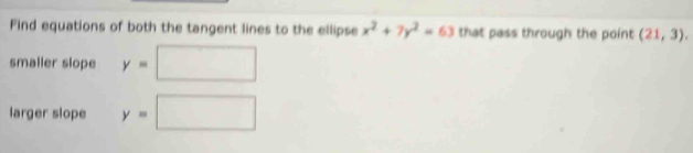 Find equations of both the tangent lines to the ellipse x^2+7y^2=63 that pass through the point (21,3). 
smaller slope y=□
larger slope y=□