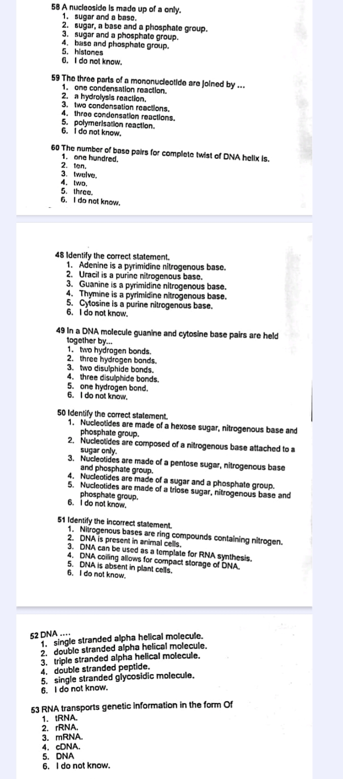 A nucleoside is made up of a only.
1. sugar and a base.
2. sugar, a base and a phosphate group.
3. sugar and a phosphate group.
4. base and phosphate group.
5. histones
6. I do not know.
59 The three parts of a mononucleotide are joined by ...
1. one condensation reaction.
2. a hydrolysis reaction.
3. two condensation reactions.
4. three condensation reactions.
5. polymerisation reaction.
6. I do not know.
60 The number of base pairs for complete twist of DNA helix is.
1. one hundred.
2. tan.
3. twelve.
4. lwo.
5. three.
6. I do not know.
48 Identify the correct statement.
1. Adenine is a pyrimidine nitrogenous base.
2. Uracil is a purine nitrogenous base.
3. Guanine is a pyrimidine nitrogenous base.
4. Thymine is a pyrimidine nitrogenous base.
5. Cytosine is a purine nitrogenous base,
6. I do not know.
49 In a DNA molecule guanine and cytosine base pairs are held
together by...
1. two hydrogen bonds.
2. three hydrogen bonds.
3. two disulphide bonds.
4. three disulphide bonds.
5. one hydrogen bond.
6. I do not know.
50 Identify the correct statement.
1. Nucleotides are made of a hexose sugar, nitrogenous base and
phosphate group.
2. Nucleotides are composed of a nitrogenous base attached to a
sugar only.
3. Nucleotides are made of a pentose sugar, nitrogenous base
and phosphate group.
4. Nucleotides are made of a sugar and a phosphate group.
5. Nucleotides are made of a triose sugar, nitrogenous base and
phosphate group.
6. I do not know.
51 Identify the incorrect statement.
1. Nitrogenous bases are ring compounds containing nitrogen.
2. DNA is present in animal cells.
3. DNA can be used as a template for RNA synthesis.
4. DNA coiling allows for compact storage of DNA.
5. DNA is absent in plant cells.
6. I do not know.
52 DNA …
T single stranded alpha helical molecule.
2. double stranded alpha helical molecule.
3. triple stranded alpha helical molecule.
4. double stranded peptide.
5. single stranded glycosidic molecule.
6. I do not know.
53 RNA transports genetic information in the form Of
1. tRNA.
2. rRNA.
3. mRNA.
4. cDNA.
5. DNA
6. I do not know.