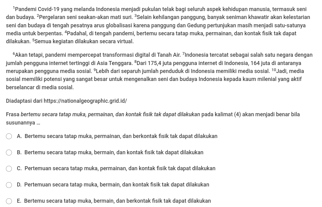 ¹Pandemi Covid-19 yang melanda Indonesia menjadi pukulan telak bagi seluruh aspek kehidupan manusia, termasuk seni
dan budaya. ²Pergelaran seni seakan-akan mati suri. ³Selain kehilangan panggung, banyak seniman khawatir akan kelestarian
seni dan budaya di tengah pesatnya arus globalisasi karena panggung dan Gedung pertunjukan masih menjadi satu-satunya
media untuk berpentas. ⁴Padahal, di tengah pandemi, bertemu secara tatap muka, permainan, dan kontak fisik tak dapat
dilakukan. ⁵Semua kegiatan dilakukan secara virtual.
⁶Akan tetapi, pandemi mempercepat transformasi digital di Tanah Air. ⁷Indonesia tercatat sebagai salah satu negara dengan
jumlah pengguna internet tertinggi di Asia Tenggara. ⁸Dari 175,4 juta pengguna internet di Indonesia, 164 juta di antaranya
merupakan pengguna media sosial. ºLebih dari separuh jumlah penduduk di Indonesia memiliki media sosial. 1ºJadi, media
sosial memiliki potensi yang sangat besar untuk mengenalkan seni dan budaya Indonesia kepada kaum milenial yang aktif
berselancar di media sosial.
Diadaptasi dari https://nationalgeographic.grid.id/
Frasa bertemu secara tatap muka, permainan, dan kontak fisik tak dapat dilakukan pada kalimat (4) akan menjadi benar bila
susunannya ...
A. Bertemu secara tatap muka, permainan, dan berkontak fisik tak dapat dilakukan
B. Bertemu secara tatap muka, bermain, dan kontak fisik tak dapat dilakukan
C. Pertemuan secara tatap muka, permainan, dan kontak fisik tak dapat dilakukan
D. Pertemuan secara tatap muka, bermain, dan kontak fisik tak dapat dilakukan
E. Bertemu secara tatap muka, bermain, dan berkontak fisik tak dapat dilakukan