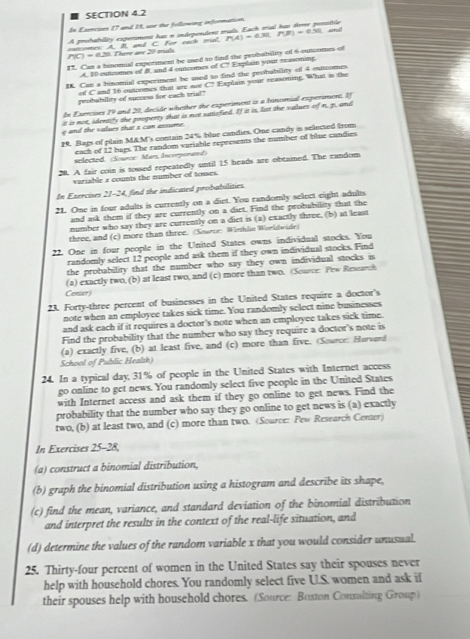 In Exercuses 17 and 18, se the following information. ==Pr
A poububility experiment has a andepentient a
cuttoomes: A. B, and C. For each wial, P(A)=0.30,P(B)=0.50 and
P(C)=0.28 There ae 20 mis
12. Can a binomial experiment be used to find the probability of 6 outcomes of
A. 10 outicomes of B. and 4 cuncomes of C? Explain your reasoning.
IK. Can a binomial experiment be used to find the probability of 4 oucomes
of C and 16 outcomes that are not C? Explain your reasoning. What is the
probability of success for each trial"
In Exercises 19 and 20, decide whether the experiment is a binomial experiment. If
it is not, identify the property that is not satisfied. If it is, list the values of n, p. and
g and the values that x can assume.
9. Bags of plain M&M's contain 24% blue candies. One candy is selected from
each of 12 bags. The random variable represents the number of blue candies
selected. (Source: Mars Incorparated)
20. A fair coin is tossed repeatedly until 15 heads are obtained. The random
variable r counts the number of tosses.
In Exercises 21-24, find the indioned probabilities
21. One in four adults is currently on a diet. You randomly select eight aduls
and ask them if they are currently on a diet. Find the probability that the
number who say they are currently on a diet is (a) exactly three, (b) at least
three, and (c) more than three. (Source: Winthlin Worldwide)
22. One in four people in the United States owns individual stocks. You
randomly select 12 people and ask them if they own individual stocks. Find
the probability that the number who say they own individual stocks is 
(a) exactly two, (b) at least two, and (c) more than two. (Source: Pew Resenrch
Center
23. Forty-three percent of businesses in the United States require a doctor's
note when an employee takes sick time. You randomly select nine businesses
and ask each if it requires a doctor's note when an employee takes sick time.
Find the probability that the number who say they require a doctor's note is
(a) exactly five, (b) at least five, and (c) more than five. Source: Horourd
School of Public Health)
24. In a typical day, 31% of people in the United States with Internet access
go online to get news. You randomly select five people in the United States
with Internet access and ask them if they go online to get news. Find the
probability that the number who say they go online to get news is (a) exactly
two, (b) at least two, and (c) more than two. (Source: Pew Research Center)
In Exercises 25-28,
(a) construct a binomial distribution,
(b) graph the binomial distribution using a histogram and describe its shape,
(c) find the mean, variance, and standard deviation of the binomial distribution
and interpret the results in the context of the real-life situation, and
(d) determine the values of the random variable x that you would consider unusual.
25. Thirty-four percent of women in the United States say their spouses never
help with household chores. You randomly select five U.S. women and ask if
their spouses help with household chores. (Source: Boston Consulting Group)