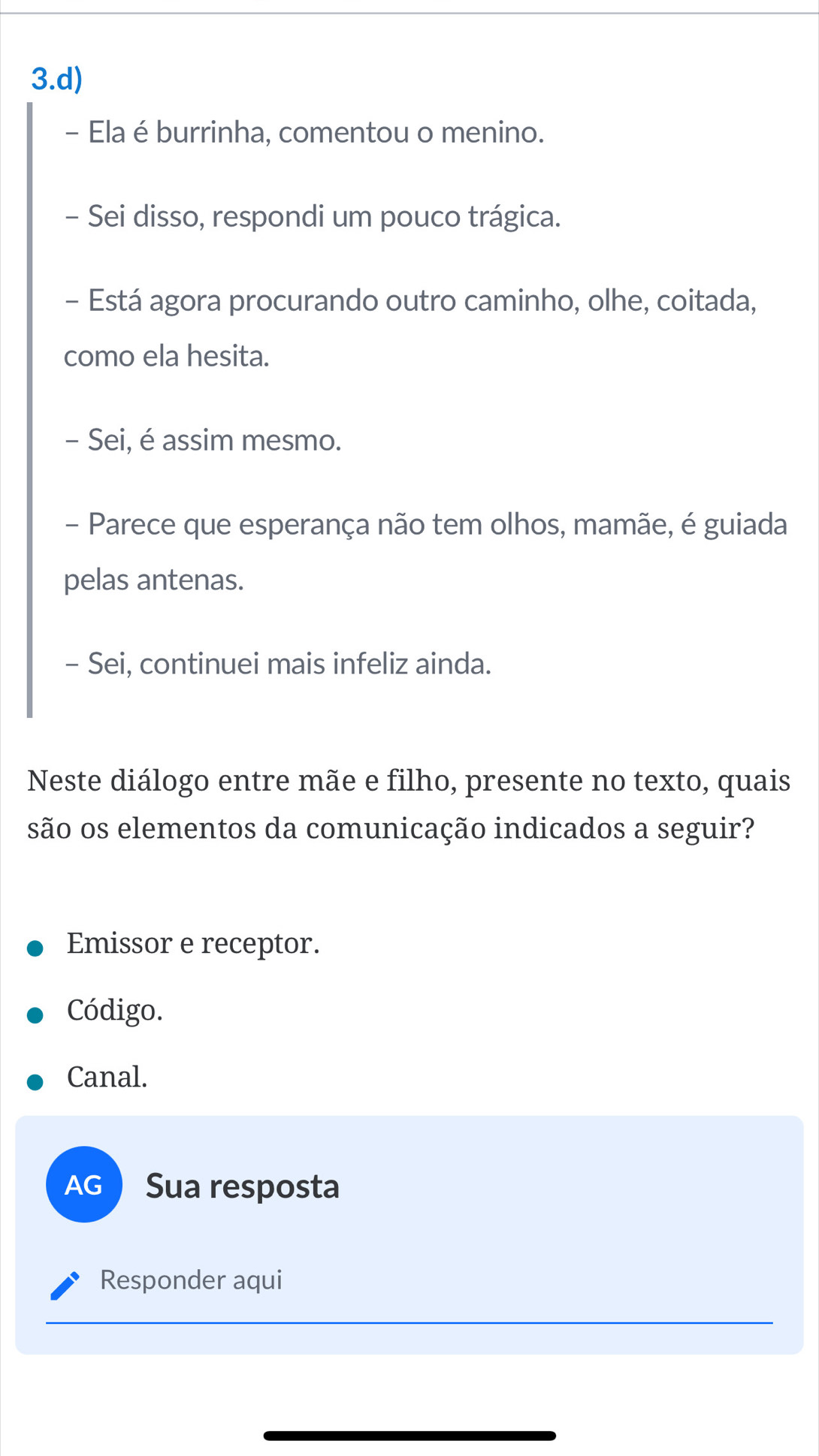 Ela é burrinha, comentou o menino. 
- Sei disso, respondi um pouco trágica. 
- Está agora procurando outro caminho, olhe, coitada, 
como ela hesita. 
- Sei, é assim mesmo. 
- Parece que esperança não tem olhos, mamãe, é guiada 
pelas antenas. 
- Sei, continuei mais infeliz ainda. 
Neste diálogo entre mãe e filho, presente no texto, quais 
são os elementos da comunicação indicados a seguir? 
Emissor e receptor. 
Código. 
Canal. 
AG Sua resposta 
Responder aqui