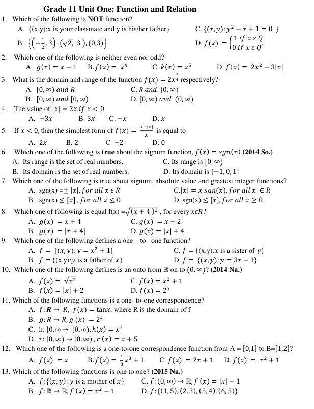 Grade 11 Unit One: Function and Relation
1. Which of the following is NOT function?
A.  (x,y):x is your classmate and y is his/her father C.  (x,y):y^2-x+1=0
B.  (- 1/2 ,3),(sqrt(2),3),(0,3) f(x)=beginarrayl 1ifxvarepsilon Q 0ifxvarepsilon Q^1endarray.
D.
2. Which one of the following is neither even nor odd?
A. g(x)=x-1 B. f(x)=x^4 C. k(x)=x^5 D. f(x)=2x^2-3|x|
3. What is the domain and range of the function f(x)=2x^(frac 3)4 respectively?
A. [0,∈fty ) and R C. R and [0,∈fty )
B. [0,∈fty ) and [0,∈fty ) D. [0,∈fty ) and (0,∈fty )
4. The value of |x|+2x if x<0</tex>
A. -3x B. 3x C. -x D. x
5. If x<0</tex> , then the simplest form of f(x)= (x-|x|)/x  is equal to
A. 2x B. 2 C -2 D. 0
6. Which one of the following is true about the signum function, f(x)=sgn(x) (2014 So.)
A. Its range is the set of real numbers. C. Its range is [0,∈fty )
B. Its domain is the set of real numbers. D. Its domain is  -1,0,1
7. Which one of the following is true about signum, absolute value and greatest integer functions?
A. sgn(x)=± |x| , for all xvarepsilon R C |x|=xsgn(x) , for all x∈ R
B. sgn(x)≤ [x] , for all x≤ 0 D. sgn(x)≤ [x] , for all x≥ 0
8. Which one of following is equal f(x)=sqrt((x+4)^2) , for every x∈ R
A. g(x)=x+4 C. g(x)=x+2
B. g(x)=|x+4| D. g(x)=|x|+4
9. Which one of the following defines a one - to --one function?
A. f= (x,y):y=x^2+1 C. f= (x,y):x is a sister of y
B. f= (x,y):y is a father of x D. f= (x,y):y=3x-1
10. Which one of the following defines is an onto from R on to (0,∈fty ) ? (2014 Na.)
A. f(x)=sqrt(x^2) C. f(x)=x^2+1
B. f(x)=|x|+2 D. f(x)=2^x
11. Which of the following functions is a one- to-one correspondence?
A. f:Rto R,f(x)=tan x , where R is the domain of f
B. g:Rto R,g(x)=2^x
C. h:[0,∈fty to [0,∈fty ),h(x)=x^2
D. r:[0,∈fty )to [0,∈fty ),r(x)=x+5
12. Which one of the following is a one-to-one correspondence function from A=[0,1] to B=[1,2]
A. f(x)=x B. f(x)= 1/3 x^3+1 C. f(x)=2x+1 D. f(x)=x^2+1
13. Which of the following functions is one to one? (2015 Na.)
A. f: (x,y) : y is a mother of x  C. f:(0,∈fty )to R,f(x)=|x|-1
B. f:Rto R,f(x)=x^2-1 D. f: (1,5),(2,3),(5,4),(6,5)