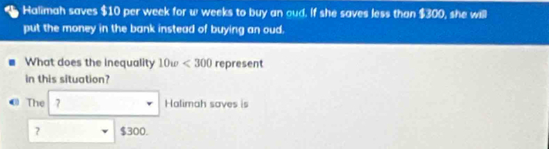 Halimah saves $10 per week for w weeks to buy an oud. If she saves less than 1300 , she will 
put the money in the bank instead of buying an oud. 
What does the inequality 10w<300</tex> represent 
in this situation? 
The 7 Halimah saves is 
? $300.