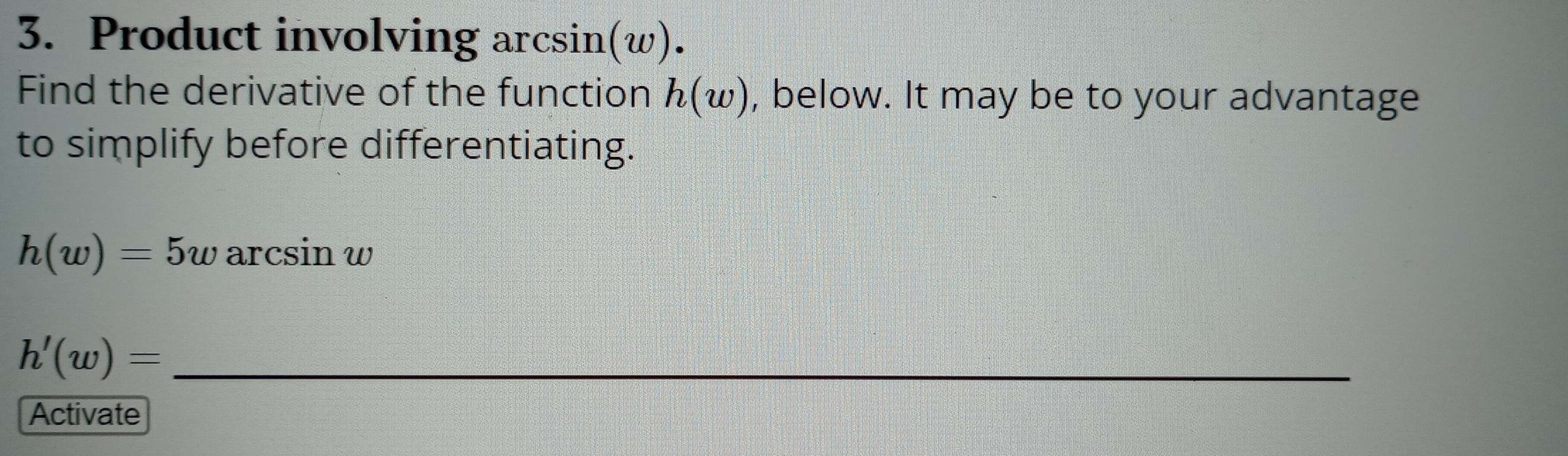 Product involving arcsin(w). 
Find the derivative of the function h(w) , below. It may be to your advantage 
to simplify before differentiating.
h(w)=5w arcsin w 
_ h'(w)=
Activate