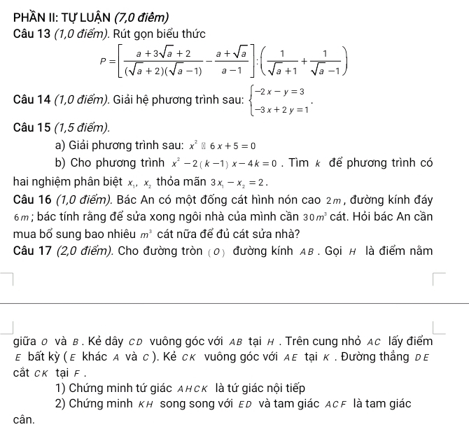 PHÀN II: Tự LUẬN (7,0 điêm)
Câu 13 (1,0 điểm). Rút gọn biểu thức
P=[ (a+3sqrt(a)+2)/(sqrt(a)+2)(sqrt(a)-1) - (a+sqrt(a))/a-1 ]:( 1/sqrt(a)+1 + 1/sqrt(a)-1 )
Câu 14 (1,0 điểm). Giải hệ phương trình sau: beginarrayl -2x-y=3 -3x+2y=1endarray. .
Câu 15 (1,5 điểm).
a) Giải phương trình sau: x^2 6x+5=0
b) Cho phương trình x^2-2(k-1)x-4k=0. Tìm k để phương trình có
hai nghiệm phân biệt x_1,x_2 thỏa mãn 3x_1-x_2=2.
Câu 16 (1,0 điểm). Bác An có một đống cát hình nón cao 2m, đường kính đáy
6m ; bác tính rằng để sửa xong ngôi nhà của mình cần 30m^3 cát. Hỏi bác An cần
mua bổ sung bao nhiêu m^3 cát nữa để đủ cát sửa nhà?
Câu 17 (2,0 điểm). Cho đường tròn (0) đường kính Aв . Gọi н là điểm nằm
giữa o và в. Kẻ dây cD vuông góc với Aв tại н . Trên cung nhỏ Ac lấy điểm
ε bất kỳ ( ε khác д νà с ). Κẻ ск νuông góc νới дε tại κ . Đường thẳng дε
cắt CK tại F.
1) Chứng minh tứ giác AнсK là tứ giác nội tiếp
2) Chứng minh KH song song với ED và tam giác ACF là tam giác
cân.