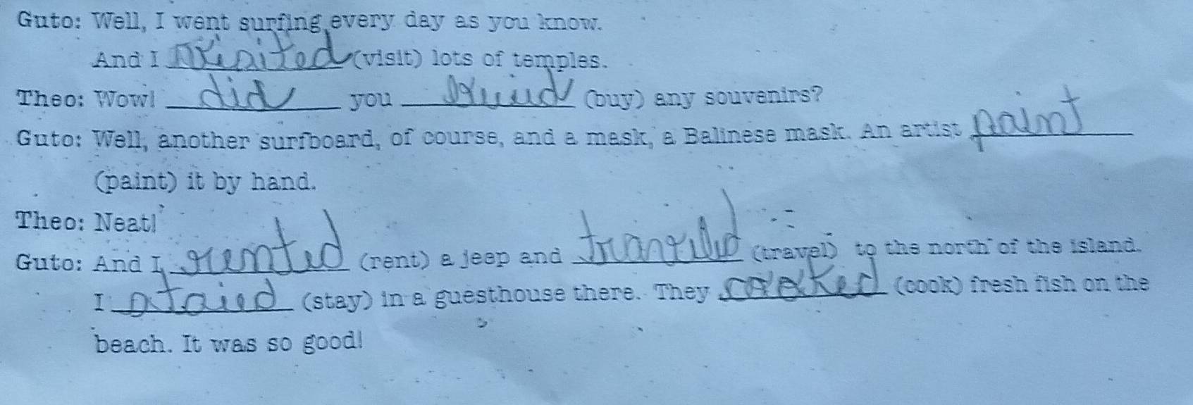 Guto: Well, I went surfing every day as you know. 
And I _(visit) lots of temples. 
Theo: Wowl _you _(buy) any souvenirs? 
Guto: Well, another surfboard, of course, and a mask, a Balinese mask. An artist_ 
(paint) it by hand. 
Theo: Neat! 
Guto: And I _(rent) a jeep and_ 
(travel) to the north of the island. 
I_ (stay) in a guesthouse there. They_ 
(cook) fresh fish on the 
beach. It was so good!