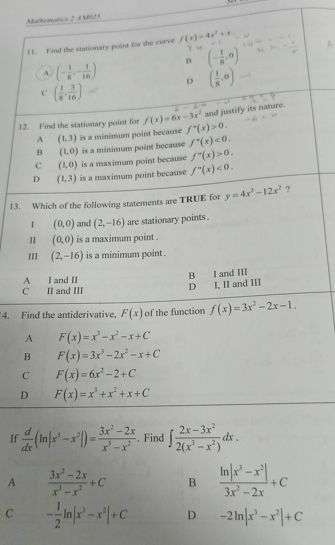 be
Mathematics 2 AM025
11. Find the stationary point for the curve f(x)=4x^2+x.
x+
B (- 1/8 ,0)
A (- 1/8 ,- 1/16 )
D ( 1/8 ,0)
C ( 1/8 , 3/16 )
12. Find the stationary point for f(x)=6x-3x^2 and justify its nature.
A (1,3) is a minimum point because f''(x)>0.
B (1,0) is a minimum point because f''(x)<0.
C (1,0) is a maximum point because f''(x)>0.
D (1,3) is a maximum point because f''(x)<0.
13. Which of the following statements are TRUE for y=4x^3-12x^2 ?
I (0,0) and (2,-16) are stationary points .
II (0,0) is a maximum point .
III (2,-16) is a minimum point .
A  I and II
B I and III
C II and III
D I, II and III
4. Find the antiderivative, F(x) of the function f(x)=3x^2-2x-1.
A F(x)=x^3-x^2-x+C
B F(x)=3x^3-2x^2-x+C
C F(x)=6x^2-2+C
D F(x)=x^3+x^2+x+C
If  d/dx (ln |x^3-x^2|)= (3x^2-2x)/x^3-x^2 . Find ∈t  (2x-3x^2)/2(x^3-x^2) dx.
A  (3x^2-2x)/x^3-x^2 +C
B  (ln |x^3-x^2|)/3x^2-2x +C
C - 1/2 ln |x^3-x^2|+C
D -2ln |x^3-x^2|+C