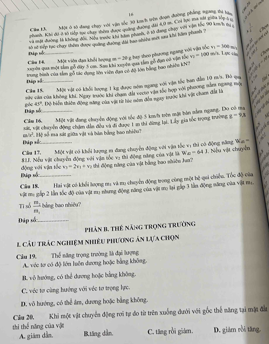 Một ô tô đang chạy với vận tốc 30 km/h trên đoạn đường phẳng ngang thi hãm 、 «
.    
phanh. Khi đó ô tô tiếp tục chạy thêm được quãng đường dài 4,0 m. Coi lực ma sát giữa lốp ô tả
và mặt đường là không đổi. Nếu trước khi hấm phanh, ô tô đang chạy với vận tốc 90 km/h thì ô
 1/3 
tô sẽ tiếp tục chạy thêm được quãng đường dài bao nhiêu mét sau khi hãm phanh ?
Chọn
Câu 14. Một viên đạn khối lượng m=20 g bay theo phương ngang với vận tốc v_1=300 m/s     
Đáp số:
xuyên qua một tấm gỗ dày 5 cm. Sau khi xuyên qua tấm gỗ đạn có vận tốc v_2=100m/s s. Lực cản Chọn
trung bình của tầm gỗ tác dụng lên viên đạn có độ lớn bằng bao nhiêu kN?
abg=10
Đáp số:
Câu 15._ Một vật có khối lượng 1 kg được ném ngang với vận tốc ban đầu 10 m/s. Bỏ qua    Haiy
sức cản của không khí. Ngay trước khi chạm đất vectơ vận tốc hợp với phương nằm ngang một
     
góc 45° A Độ biến thiên động năng của vật từ lúc ném đến ngay trước khi vật cham đất là
* i 
Đáp số:
Câu 16._ Một vật đang chuyển động với tốc độ 5 km/h trên mặt bàn nằm ngang. Do có ma J M
sát, vật chuyền động chậm dần đều và đi được 1 m thì dừng lại. Lấy gia tốc trọng trường g=9,8
N
m/s^2. Hệ số ma sát giữa vật và bàn bằng bao nhiêu?
 
Đáp số:
Câu 17._ Một vật có khối lượng m đang chuyển động với vận tốc vị thì có động năng W_d1=
D.
81J. Nếu vật chuyển động với vận tốc v₂ thì động năng của vật là W_d2=64J. Nếu vật chuyền
động với vận tốc v_3=2v_1+v_2 thì động năng của vật bằng bao nhiêu Jun?
Đáp số:
Câu 18._ Hai vật có khối lượng m1 và m2 chuyển động trong cùng một hệ qui chiếu. Tốc độ của
vật m1 gấp 2 lần tốc độ của vật m2 nhưng động năng của vật m2 lại gắp 3 lần động năng của vật mị.
Tỉ số frac m_2m_1 bằng bao nhiêu?
Đáp số:_
phảN B. THẻ năNG trọnG trường
1. câU trÁc nghiệm nhiềU phương án lựa chọn
Câu 19. Thế năng trọng trường là đại lượng
A. véc tơ có độ lớn luôn dương hoặc bằng không.
B. vô hướng, có thể dương hoặc bằng không.
C. véc tơ cùng hướng với véc tơ trọng lực.
D. vô hướng, có thể âm, dương hoặc bằng không.
Câu 20. Khi một vật chuyển động rơi tự do từ trên xuống dưới với gốc thế năng tại mặt đất
thì thế năng của vật
A. giảm dần. B.tăng dần. C. tăng rồi giảm. D. giảm rồi tăng.