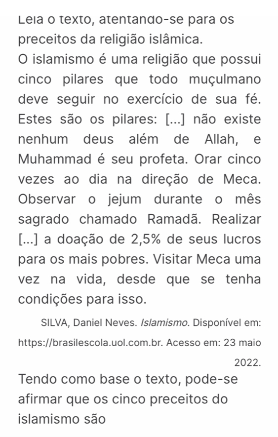 Leia o texto, atentando-se para os 
preceitos da religião islâmica. 
O islamismo é uma religião que possui 
cinco pilares que todo muçulmano 
deve seguir no exercício de sua fé. 
Estes são os pilares: [...] não existe 
nenhum deus além de Allah, e 
Muhammad é seu profeta. Orar cinco 
vezes ao dia na direção de Meca. 
Observar o jejum durante o mês 
sagrado chamado Ramadã. Realizar 
[...] a doação de 2,5% de seus lucros 
para os mais pobres. Visitar Meca uma 
vez na vida, desde que se tenha 
condições para isso. 
SILVA, Daniel Neves. Islamismo. Disponível em: 
https://brasilescola.uol.com.br. Acesso em: 23 maio 
2022. 
Tendo como base o texto, pode-se 
afirmar que os cinco preceitos do 
islamismo são