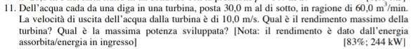 Dell’acqua cada da una diga in una turbina, posta 30,0 m al di sotto, in ragione di 60, 0m^3 /min. 
La velocità di uscita dell'acqua dalla turbina è di 10,0 m/s. Qual è il rendimento massimo della 
turbina? Qual è la massima potenza sviluppata? [Nota: il rendimento è dato dall'energia 
assorbita/energia in ingresso] [83% ;24 4 :u