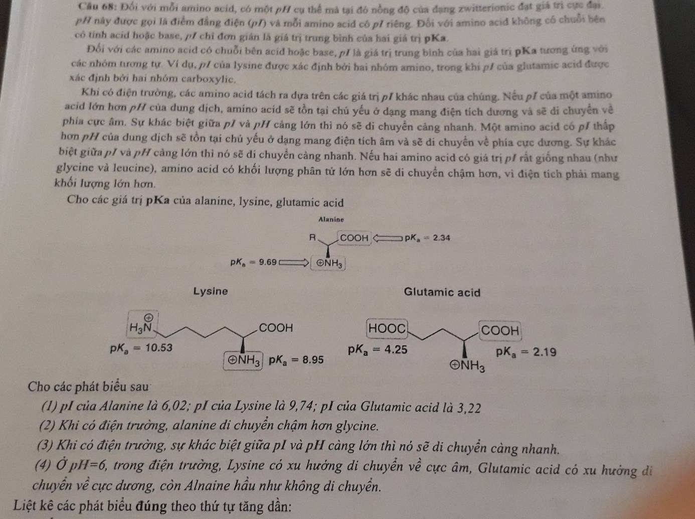 Cầu 68: Đối với mỗi amino acid, có một pH cụ thể mà tại đó nồng độ của đạng zwitterionic đạt giá trì cực đại.
pH này được gọi là điểm đẳng điện (p/) và mỗi amino acid có p/ riêng. Đối với amino acid không có chuỗi bên
cô tính acid hoặc base, ρ7 chỉ đơn gián là giá trị trung bình của hai giá trị pKa.
Đối với các amino acid có chuỗi bên acid hoặc base, p/ là giá trị trung bình của hai giá trị pKa tương ứng với
các nhóm tương tự. Ví dụ, p/ của lysine được xác định bởi hai nhóm amino, trong khi p/ của glutamic acid được
xác định bởi hai nhóm carboxylic.
Khi có điện trường, các amino acid tách ra dựa trên các giá trị p7 khác nhau của chúng. Nếu p7 của một amino
acid lớn hơn pH của dung dịch, amino acid sẽ tồn tại chủ yếu ở dạng mang điện tích dương và sẽ di chuyển về
phía cực âm. Sự khác biệt giữa p/ và pH cảng lớn thì nó sẽ di chuyển cảng nhanh. Một amino acid có p1 thấp
hơn pH của dung dịch sẽ tồn tại chủ yếu ở dạng mang điện tích âm và sẽ di chuyển về phía cực dương. Sự khác
biệt giữa p/ và pH cảng lớn thì nó sẽ di chuyển càng nhanh. Nếu hai amino acid có giá trị p1 rất giống nhau (như
glycine và leucine), amino acid có khối lượng phân tử lớn hơn sẽ di chuyển chậm hơn, vì điện tích phải mang
khối lượng lớn hơn.
Cho các giá trị pKa của alanine, lysine, glutamic acid
Alanine
R COOH pK_a=2.34
pK_a=9.69 oplus NH_3
Cho các phát biểu sau
(1) pI của Alanine là 6,02; pI của Lysine là 9,74; pI của Glutamic acid là 3,22
(2) Khi có điện trường, alanine di chuyển chậm hơn glycine.
(3) Khi có điện trường, sự khác biệt giữa pI và pH càng lớn thì nó sẽ di chuyển càng nhanh.
(4) dot OpH=6, E, trong điện trường, Lysine có xu hướng di chuyển về cực âm, Glutamic acid có xu hưởng di
chuyển về cực dương, còn Alnaine hầu như không di chuyền.
Liệt kê các phát biểu đúng theo thứ tự tăng dần: