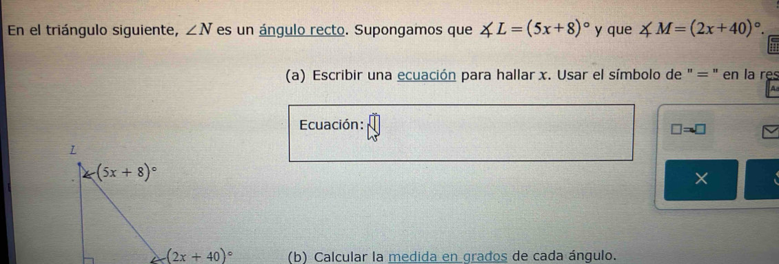 En el triángulo siguiente, ∠ N es un ángulo recto. Supongamos que ∠ L=(5x+8)^circ  y que ∠ M=(2x+40)^circ .
(a) Escribir una ecuación para hallar x. Usar el símbolo de " = " en la res
a
Ecuación:
□ =□
×
(b) Calcular la medida en grados de cada ángulo.