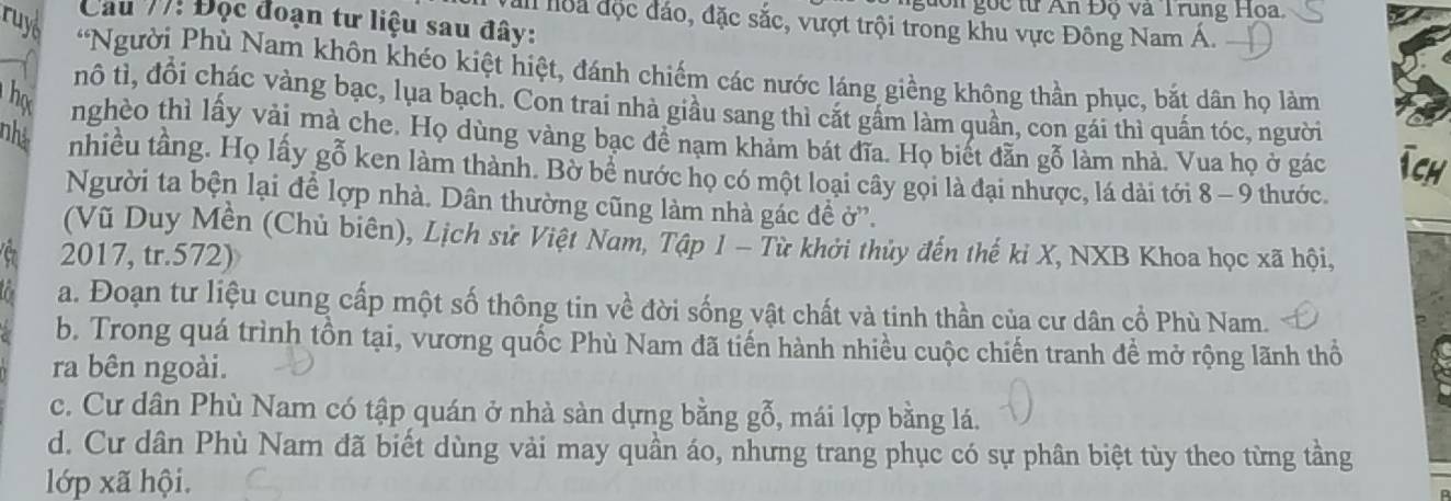 don gọc từ An Đọ và T rung Hoa.
ruys
Cau 77! Đọc đoạn tư liệu sau đây:
I loa độc đáo, đặc sắc, vượt trội trong khu vực Đông Nam Á.
*Người Phù Nam khôn khéo kiệt hiệt, đánh chiếm các nước láng giềng không thần phục, bắt dân họ làm
nô tì, đồi chác vàng bạc, lụa bạch. Con trai nhà giầu sang thì cắt gầm làm quần, con gái thì quấn tóc, người
họ nghèo thì lấy vải mà che. Họ dùng vàng bạc đề nạm khảm bát đĩa. Họ biết đẫn gỗ làm nhà. Vua họ ở gác Tch
nhà nhiều tầng. Họ lấy gỗ ken làm thành. Bờ bể nước họ có một loại cây gọi là đại nhược, lá dài tới 8 - 9 thước.
Người ta bện lại để lợp nhà. Dân thường cũng làm nhà gác đề ở'.
(Vũ Duy Mền (Chủ biên), Lịch sử Việt Nam, Tập 1 - Từ khởi thủy đến thế kỉ X, NXB Khoa học xã hội,
e 2017, tr. 572)
a a. Đoạn tư liệu cung cấp một số thông tin về đời sống vật chất và tinh thần của cư dân cổ Phù Nam.
b. Trong quá trình tồn tại, vương quốc Phù Nam đã tiến hành nhiều cuộc chiến tranh đề mở rộng lãnh thổ
ra bên ngoài.
c. Cư dân Phù Nam có tập quán ở nhà sàn dựng bằng gỗ, mái lợp bằng lá.
d. Cư dân Phù Nam đã biết dùng vải may quần áo, nhưng trang phục có sự phân biệt tùy theo từng tầng
lớp xã hội.