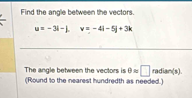 Find the angle between the vectors.
u=-3i-j, v=-4i-5j+3k
The angle between the vectors is θ approx □ radian(s). 
(Round to the nearest hundredth as needed.)