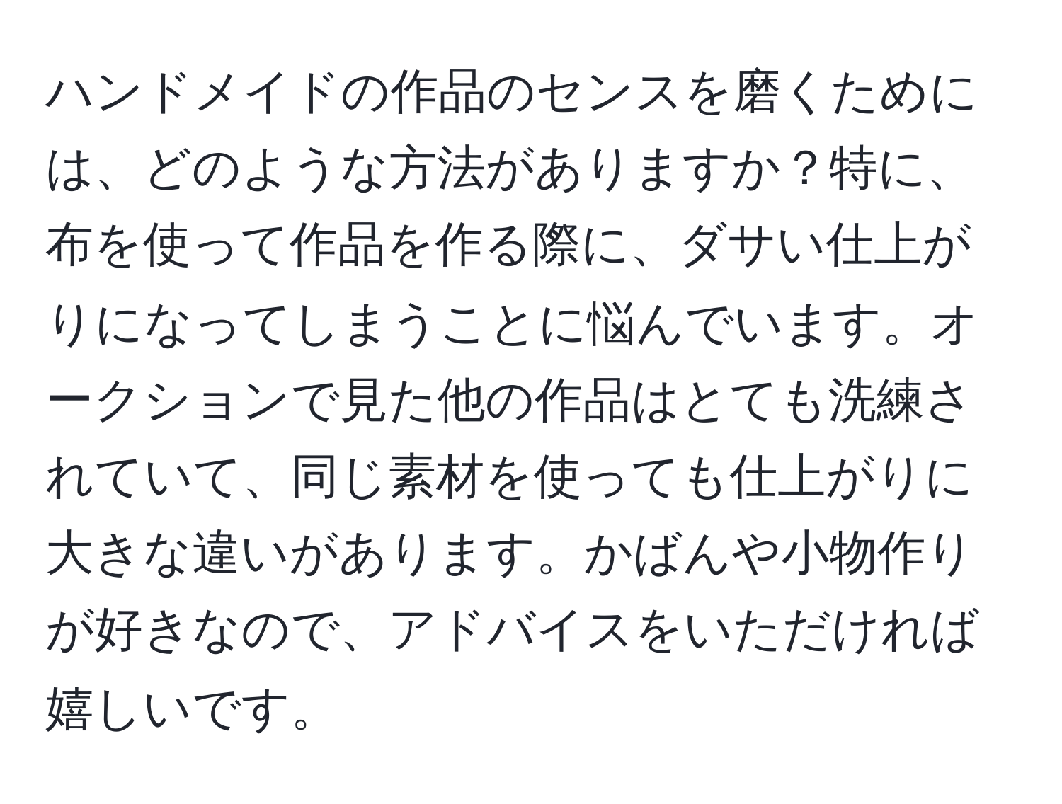 ハンドメイドの作品のセンスを磨くためには、どのような方法がありますか？特に、布を使って作品を作る際に、ダサい仕上がりになってしまうことに悩んでいます。オークションで見た他の作品はとても洗練されていて、同じ素材を使っても仕上がりに大きな違いがあります。かばんや小物作りが好きなので、アドバイスをいただければ嬉しいです。