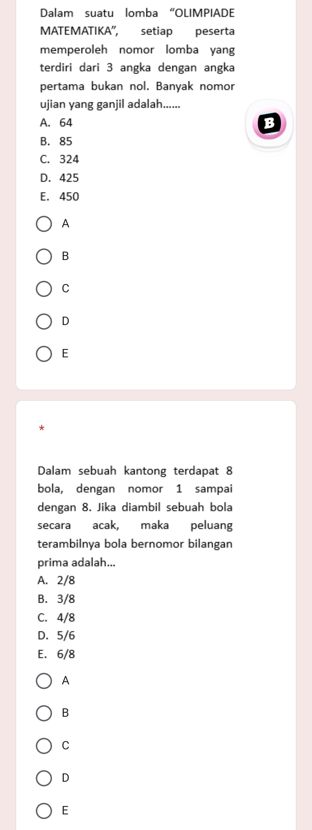 Dalam suatu lomba “OLIMPIADE
MATEMATIKA', setiap peserta
memperoleh nomor lomba yang
terdiri dari 3 angka dengan angka
pertama bukan nol. Banyak nomor
ujian yang ganjil adalah......
A. 64 B
B. 85
C. 324
D. 425
E. 450
A
B
C
D
E
*
Dalam sebuah kantong terdapat 8
bola, dengan nomor 1 sampai
dengan 8. Jika diambil sebuah bola
secara acak, maka peluang
terambilnya bola bernomor bilangan
prima adalah...
A. 2/8
B. 3/8
C. 4/8
D. 5/6
E. 6/8
A
B
C
D
E