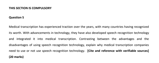 THIS SECTION IS COMPULSORY 
Question 5 
Medical transcription has experienced traction over the years, with many countries having recognized 
its worth. With advancements in technology, they have also developed speech recognition technology 
and integrated it into medical transcription. Contrasting between the advantages and the 
disadvantages of using speech recognition technology, explain why medical transcription companies 
need to use or not use speech recognition technology. [Cite and reference with verifiable sources] 
(20 marks)