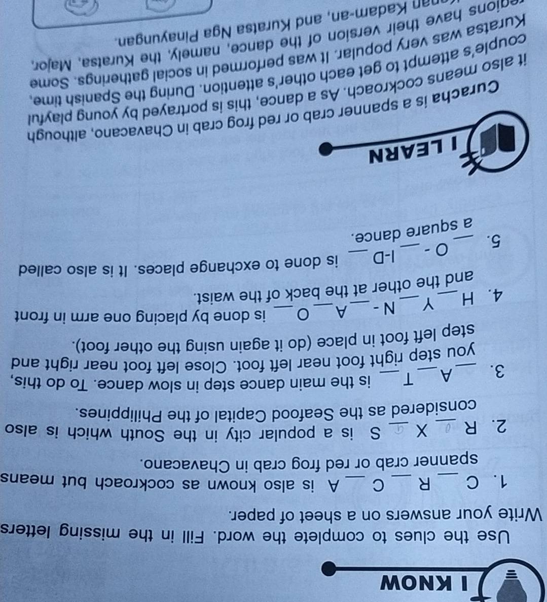 KNOW 
Use the clues to complete the word. Fill in the missing letters 
Write your answers on a sheet of paper. 
1. C _R _C _A is also known as cockroach but means 
spanner crab or red frog crab in Chavacano. 
2. R _X _S is a popular city in the South which is also 
considered as the Seafood Capital of the Philippines. 
3. _A _T_ is the main dance step in slow dance. To do this, 
you step right foot near left foot. Close left foot near right and 
step left foot in place (do it again using the other foot). 
4. H _Y _N - _A_ 
_is done by placing one arm in front 
and the other at the back of the waist. 
5. _0 - _I-D _is done to exchange places. It is also called 
a square dance. 
ILEARN 
Curacha is a spanner crab or red frog crab in Chavacano, although 
it also means cockroach. As a dance, this is portrayed by young playful 
couple's attempt to get each other's attention. During the Spanish time, 
Kuratsa was very popular. It was performed in social gatherings. Some 
edions have their version of the dance, namely, the Kuratsa, Major, 
nan Kadam-an, and Kuratsa Nga Pinayungan.