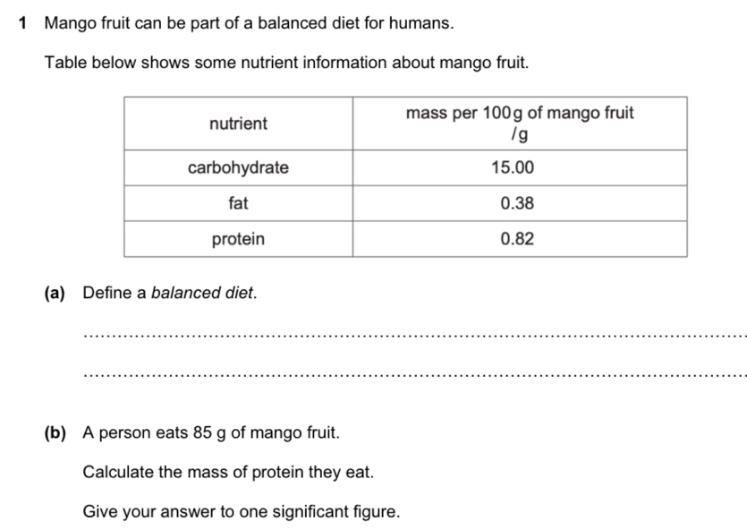 Mango fruit can be part of a balanced diet for humans. 
Table below shows some nutrient information about mango fruit. 
(a) Define a balanced diet. 
_ 
_ 
(b) A person eats 85 g of mango fruit. 
Calculate the mass of protein they eat. 
Give your answer to one significant figure.