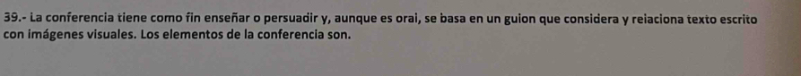 39.- La conferencia tiene como fin enseñar o persuadir y, aunque es orai, se basa en un guion que considera y reiaciona texto escrito 
con imágenes visuales. Los elementos de la conferencia son.