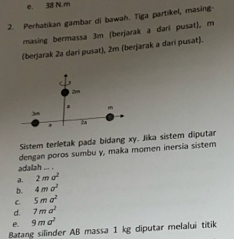 e. 38 N. m
2. Perhatikan gambar di bawah. Tiga partikel, masing-
masing bermassa 3m (berjarak a dari pusat), m
(berjarak 2a dari pusat), 2m (berjarak a dari pusat).
2m
a m
3m
2a
Sistem terletak pada bidang xy. Jika sistem diputar
dengan poros sumbu y, maka momen inersia sistem
adalah ... .
a. 2ma^2
b. 4ma^2
C. 5ma^2
d. 7ma^2
e. 9ma^2
Batang silinder AB massa 1 kg diputar melalui titik