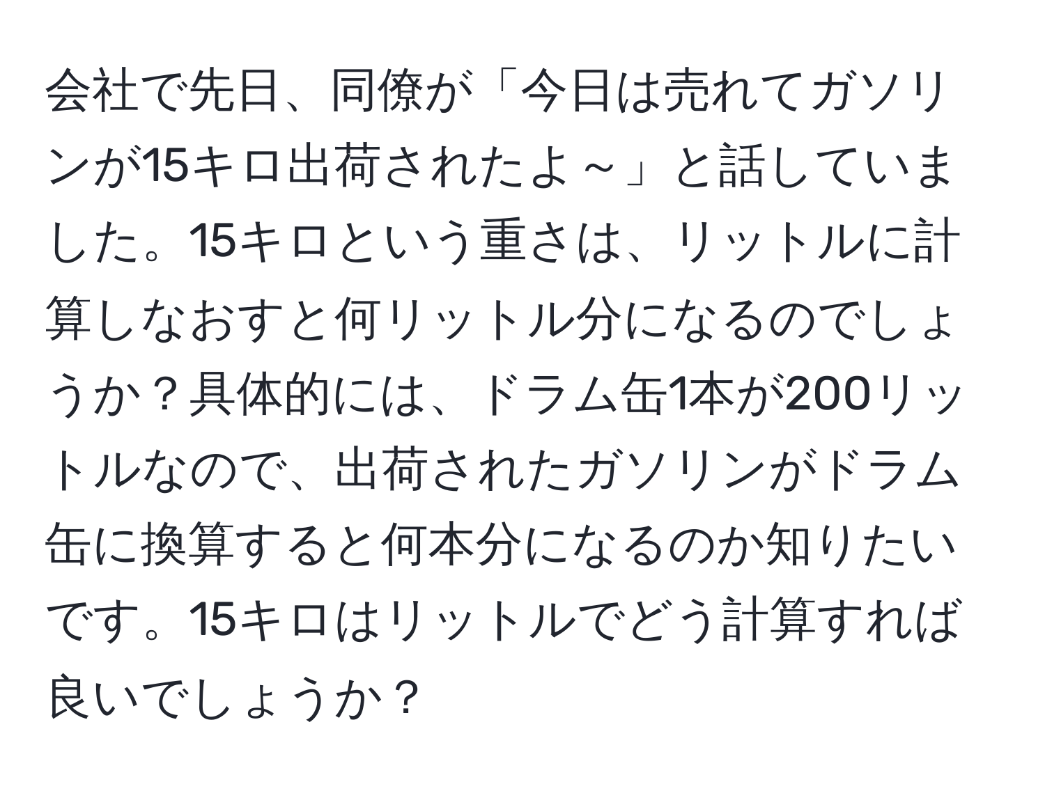 会社で先日、同僚が「今日は売れてガソリンが15キロ出荷されたよ～」と話していました。15キロという重さは、リットルに計算しなおすと何リットル分になるのでしょうか？具体的には、ドラム缶1本が200リットルなので、出荷されたガソリンがドラム缶に換算すると何本分になるのか知りたいです。15キロはリットルでどう計算すれば良いでしょうか？