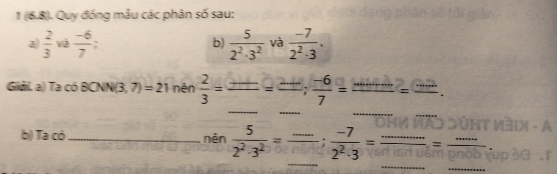 1 (6.8). Quy đống mẫu các phân số sau: 
a)  2/3  và  (-6)/7 . b)  5/2^2· 3^2  và  (-7)/2^2· 3 . 
_ 
Giải. a) Ta có BCNN N(3,7)=21 nên  2/3 = _  ≤slant frac ...=frac ...
_ 
_ 
_ 
_ 
b) Ta có _nên  5/2^2· 3^2 =frac ...; (-7)/2^2· 3 = (...)/... = (...)/... 