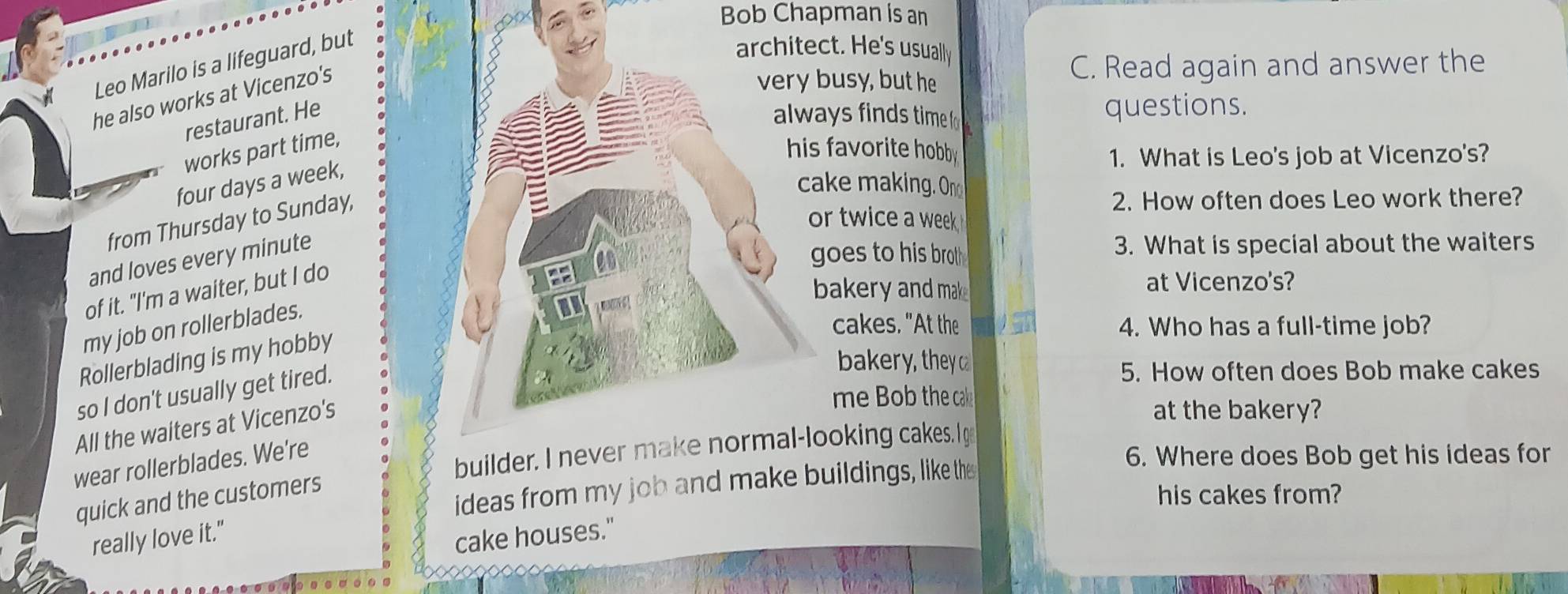 Bob Chapman is an 
Leo Marilo is a lifeguard, but 
ct. He's usually 
he also works at Vicenzo's 
busy, but he C. Read again and answer the 
restaurant. Heays finds time fo questions. 
works part time, 
favorite hobby 
1. What is Leo's job at Vicenzo's? 
four days a week, 
ake making. On 
from Thursday to Sunday, 
2. How often does Leo work there? 
or twice a week 
and loves every minute
goes to his broth . 3. What is special about the waiters 
of it. "I'm a waiter, but I do 
bakery and mak at Vicenzo's? 
my job on rollerblades. 
cakes. "At the 4. Who has a full-time job? 
Rollerblading is my hobby 
so I don't usually get tired. 
bakery, they ca 
5. How often does Bob make cakes 
All the waiters at Vicenzo's 
me Bob the cal 
at the bakery? 
ooking cakes. Ig 
wear rollerblades. We're 
ideas from my job and makeuildings, like the 
6. Where does Bob get his ideas for 
quick and the customers 
his cakes from? 
really love it." 
cake houses."