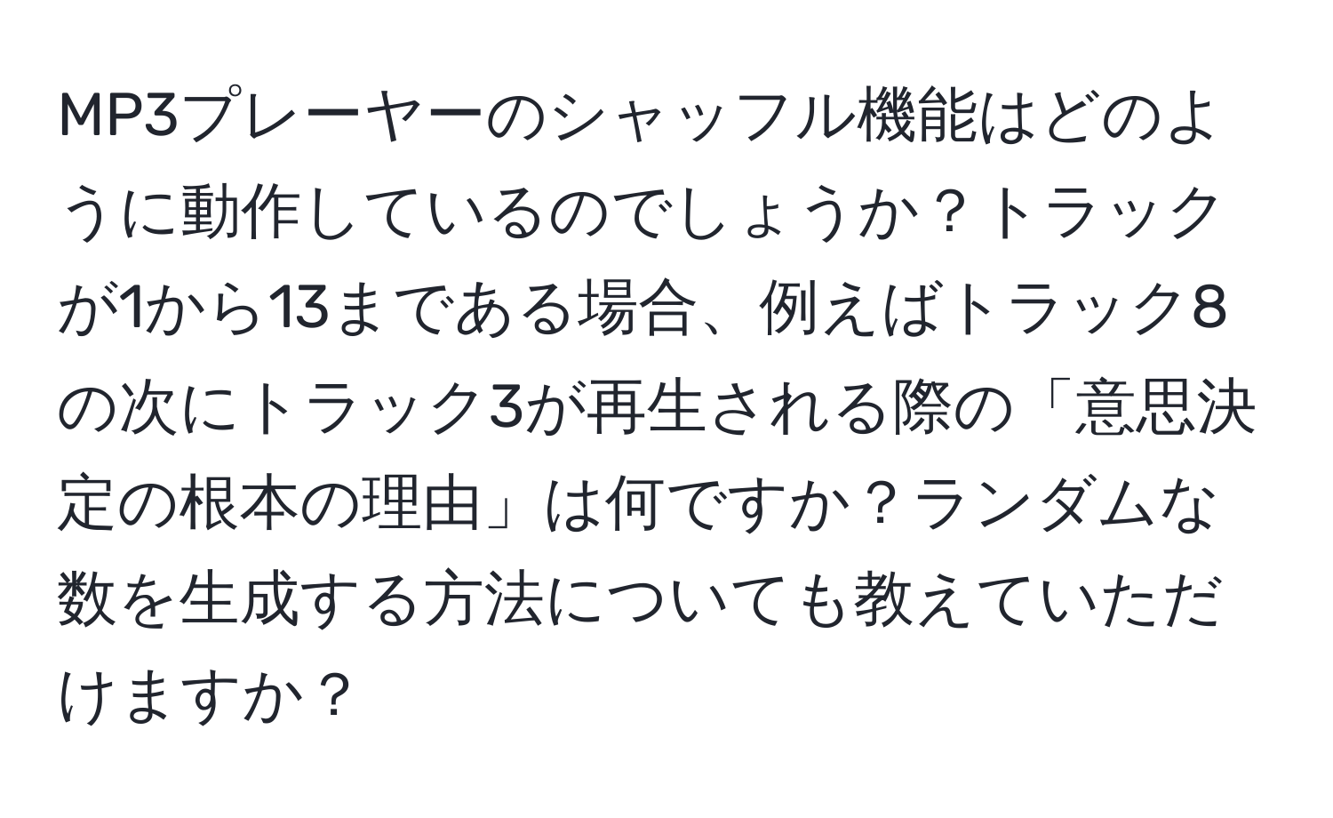 MP3プレーヤーのシャッフル機能はどのように動作しているのでしょうか？トラックが1から13まである場合、例えばトラック8の次にトラック3が再生される際の「意思決定の根本の理由」は何ですか？ランダムな数を生成する方法についても教えていただけますか？