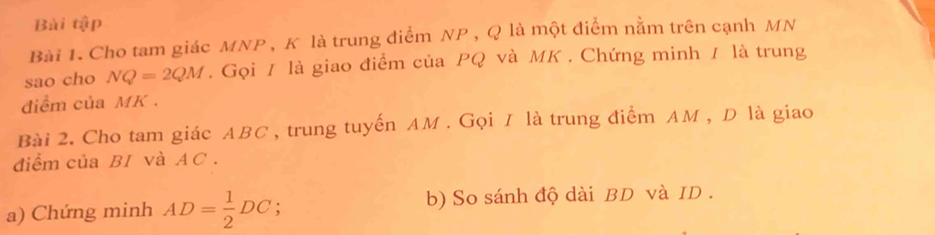 Bài tập 
Bài 1. Cho tam giác MNP , K là trung điểm NP , Q là một điểm nằm trên cạnh MN
sao cho NQ=2QM. Gọi / là giao điểm của PQ và MK. Chứng minh / là trung 
điềm của MK. 
Bài 2. Cho tam giác ABC , trung tuyến AM. Gọi I là trung điểm AM , D là giao 
điểm của BI và AC. 
a) Chứng minh AD= 1/2 DC; b) So sánh độ dài BD và ID .