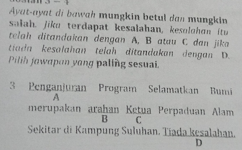 Ayat-ayat di bawah mungkin betul dan mungkin
salah. Jika terdapat kesalahan, kesolghan itu
telah ditandakan dengan A, B atau C dan jika
tiadn kesalahan telah ditandakan dengan D.
Pilth jawapon yong paling sesuai.
3 Penganjuran Program Selamatkan Bumí
A
merupakan arahan Ketua Perpaduan Alam
Bì C
Sekitar di Kampung Suluhan, Tíada kesalahan.
D